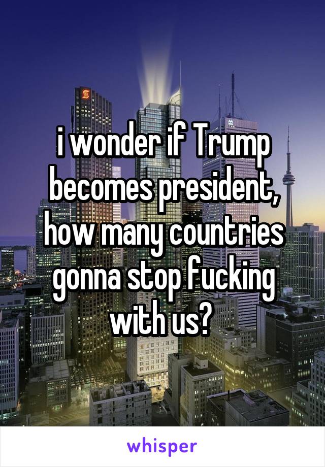 i wonder if Trump becomes president, how many countries gonna stop fucking with us? 