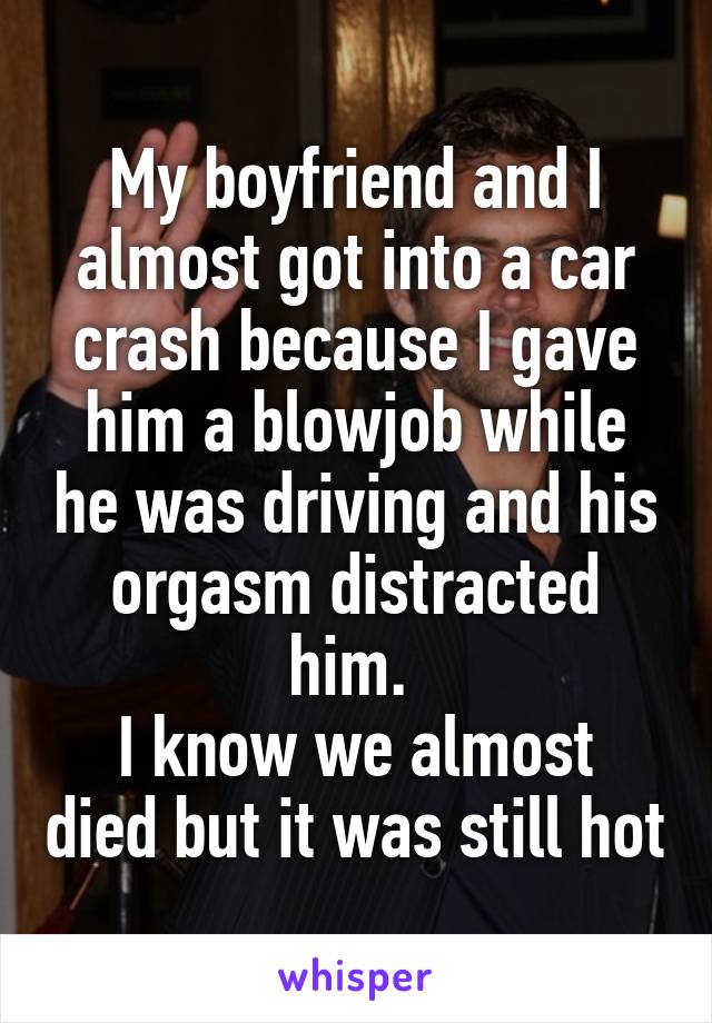 My boyfriend and I almost got into a car crash because I gave him a blowjob while he was driving and his orgasm distracted him. 
I know we almost died but it was still hot