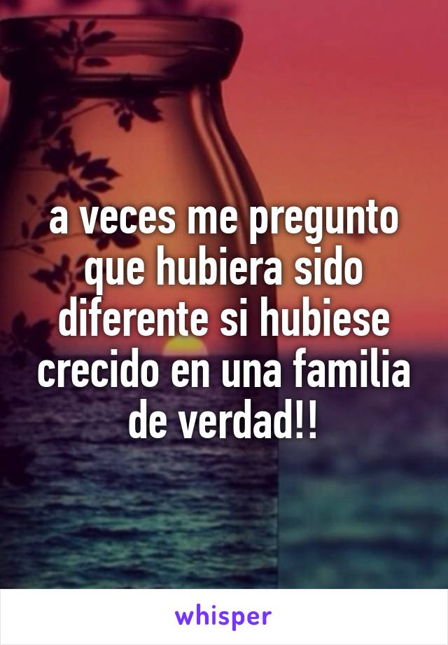 a veces me pregunto que hubiera sido diferente si hubiese crecido en una familia de verdad!!