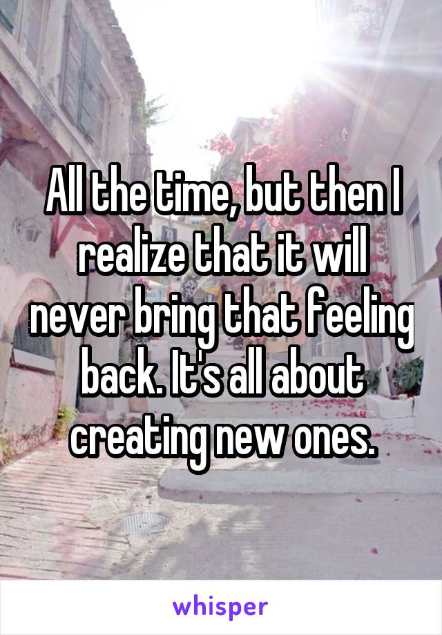 All the time, but then I realize that it will never bring that feeling back. It's all about creating new ones.