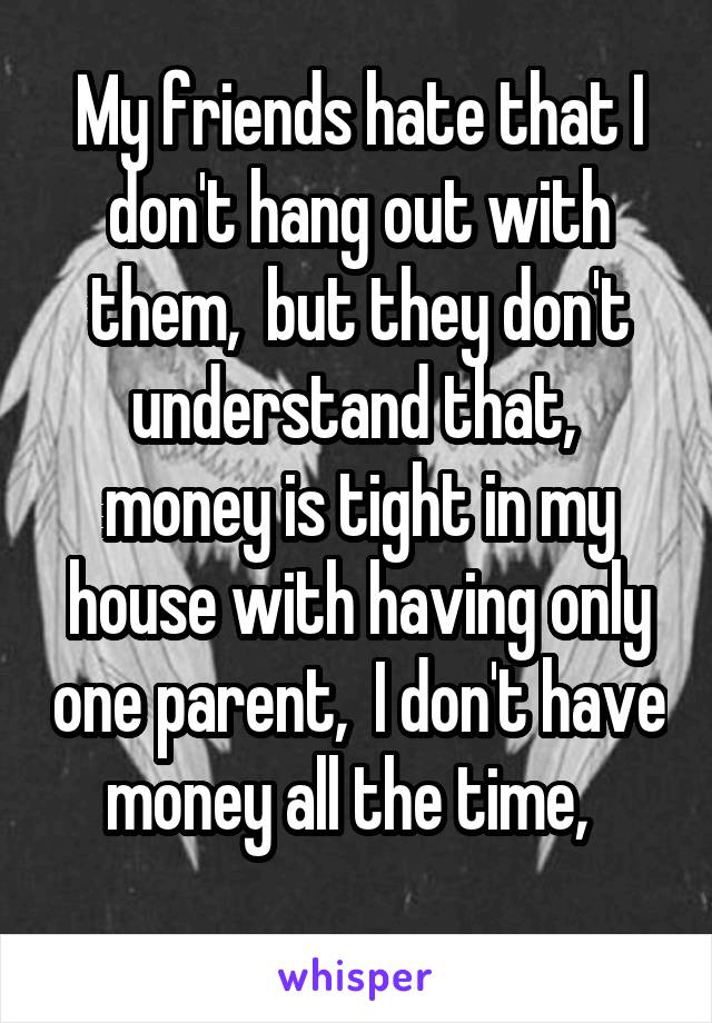 My friends hate that I don't hang out with them,  but they don't understand that,  money is tight in my house with having only one parent,  I don't have money all the time,  
