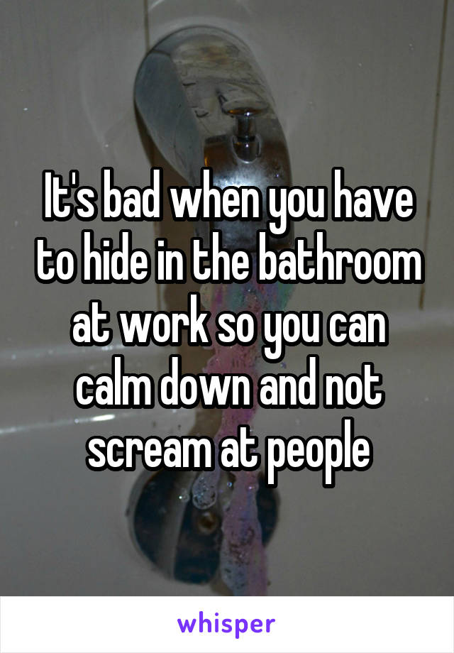 It's bad when you have to hide in the bathroom at work so you can calm down and not scream at people