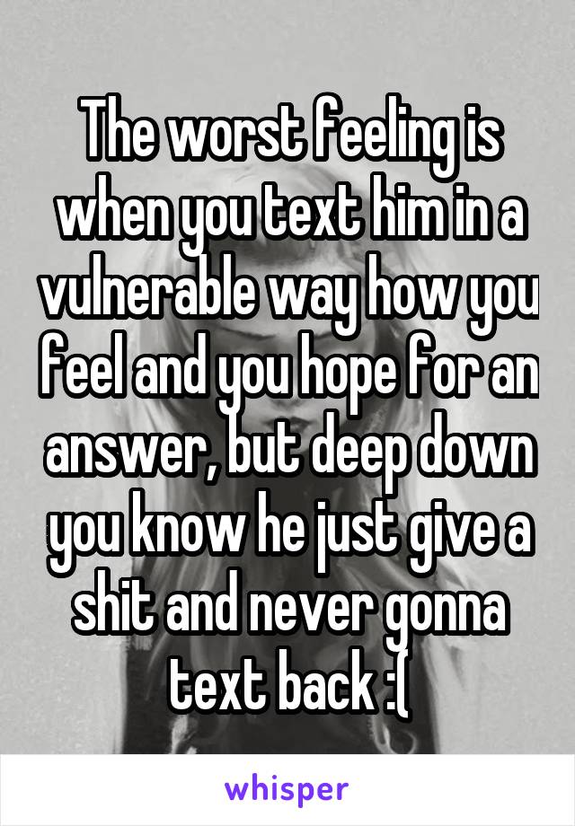 The worst feeling is when you text him in a vulnerable way how you feel and you hope for an answer, but deep down you know he just give a shit and never gonna text back :(