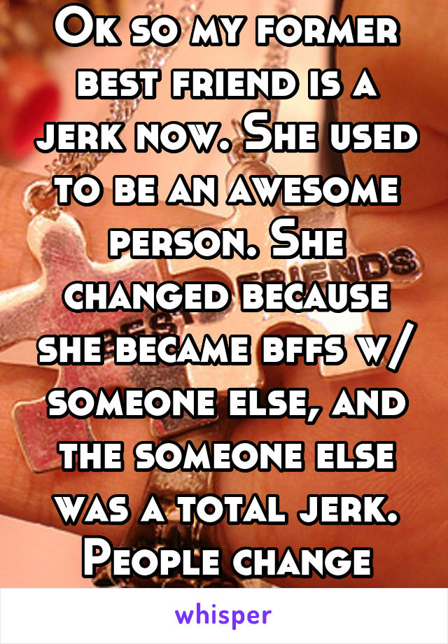 Ok so my former best friend is a jerk now. She used to be an awesome person. She changed because she became bffs w/ someone else, and the someone else was a total jerk. People change people