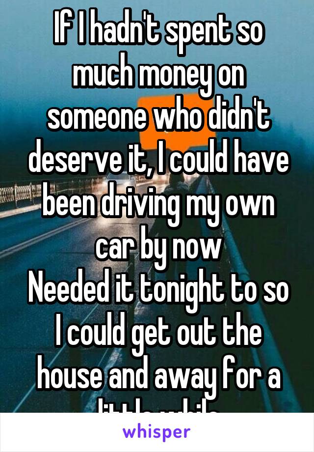 If I hadn't spent so much money on someone who didn't deserve it, I could have been driving my own car by now
Needed it tonight to so I could get out the house and away for a little while