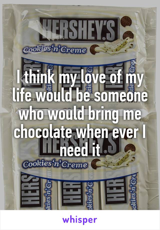 I think my love of my life would be someone who would bring me chocolate when ever I need it