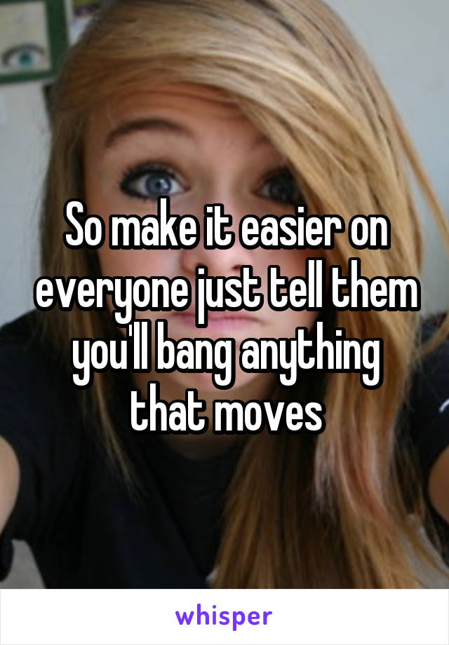 So make it easier on everyone just tell them you'll bang anything that moves