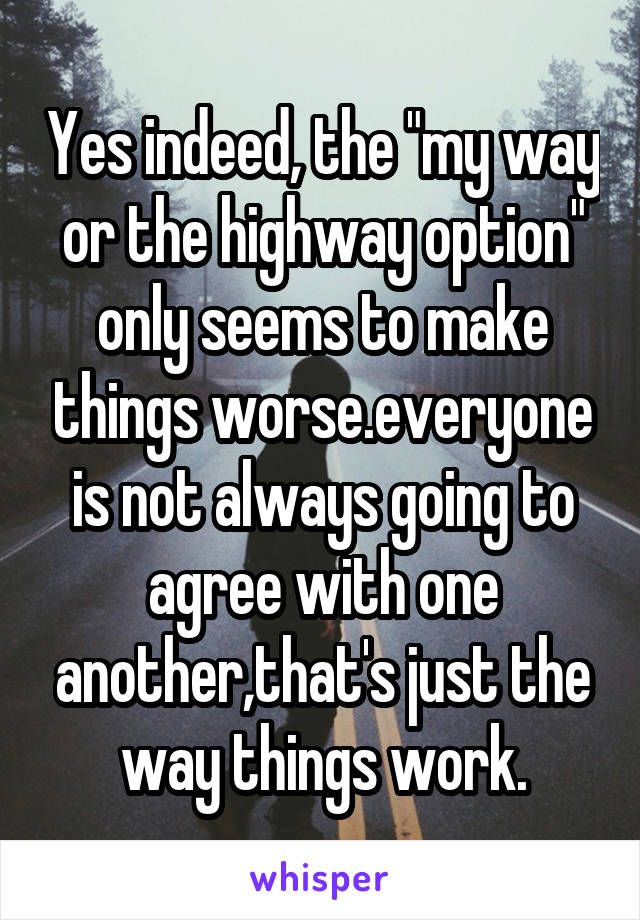 Yes indeed, the "my way or the highway option" only seems to make things worse.everyone is not always going to agree with one another,that's just the way things work.