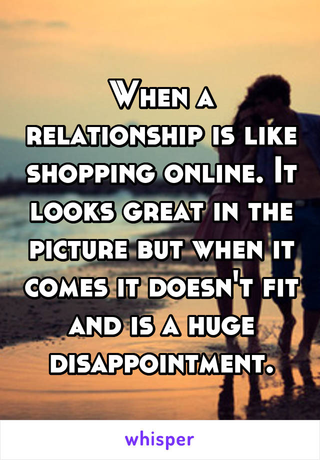 When a relationship is like shopping online. It looks great in the picture but when it comes it doesn't fit and is a huge disappointment.