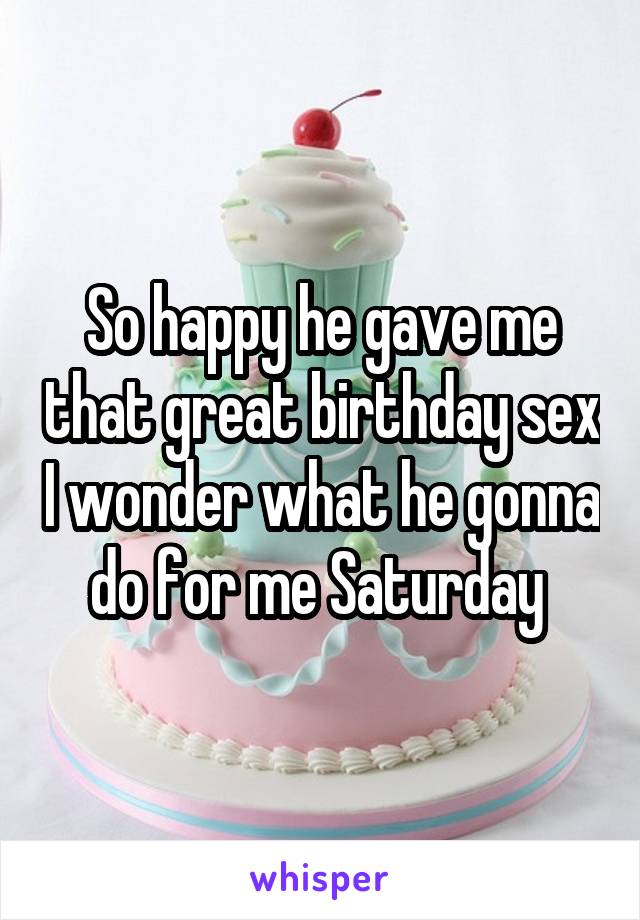 So happy he gave me that great birthday sex I wonder what he gonna do for me Saturday 