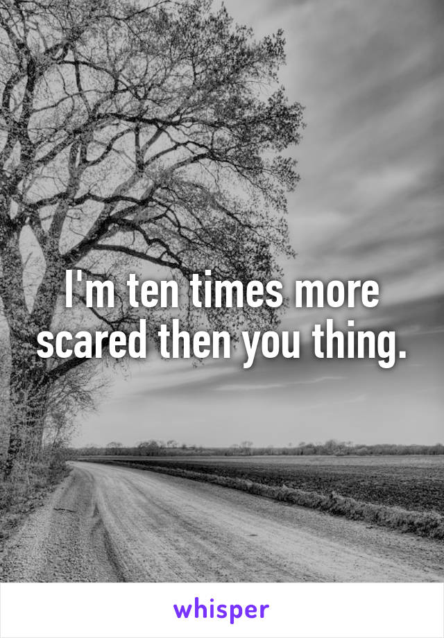 I'm ten times more scared then you thing.