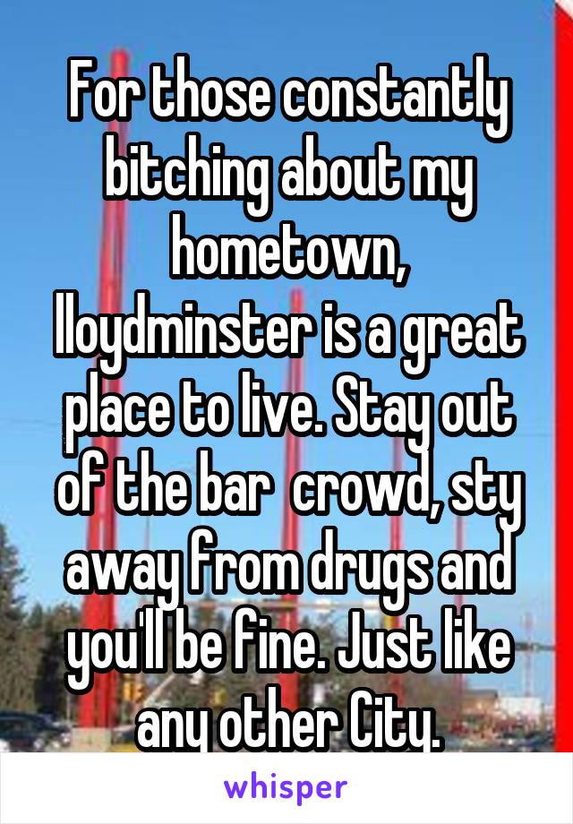 For those constantly bitching about my hometown, lloydminster is a great place to live. Stay out of the bar  crowd, sty away from drugs and you'll be fine. Just like any other City.