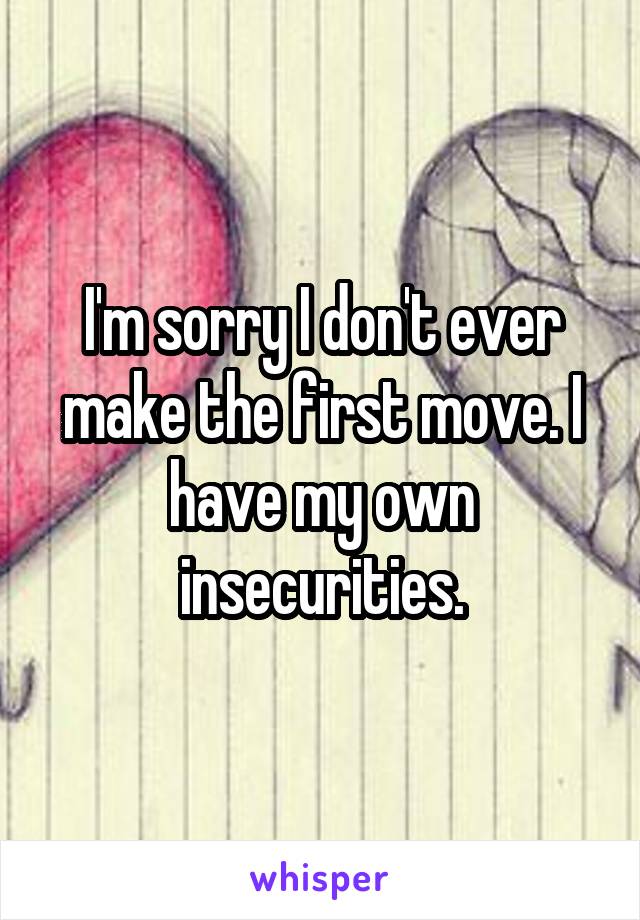 I'm sorry I don't ever make the first move. I have my own insecurities.