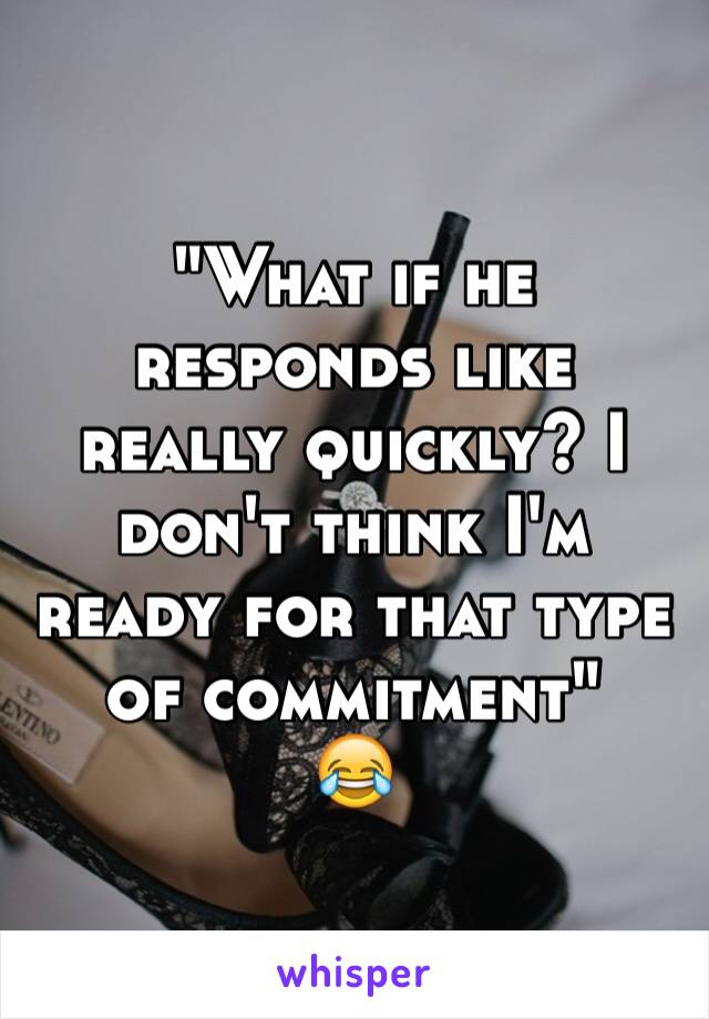 "What if he responds like really quickly? I don't think I'm ready for that type of commitment"
😂