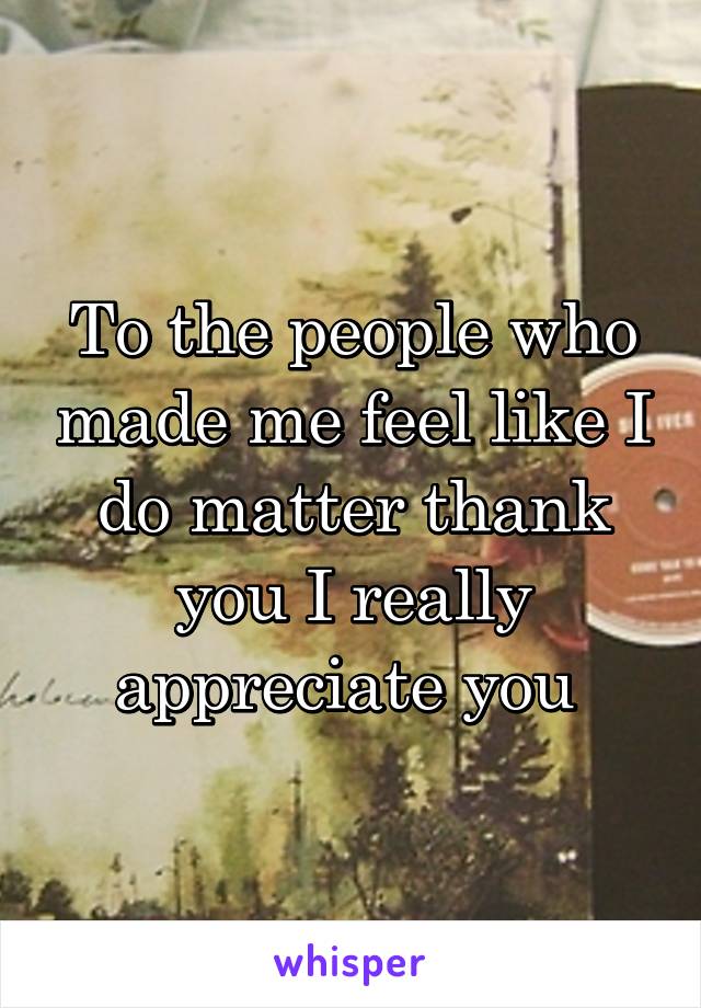 To the people who made me feel like I do matter thank you I really appreciate you 