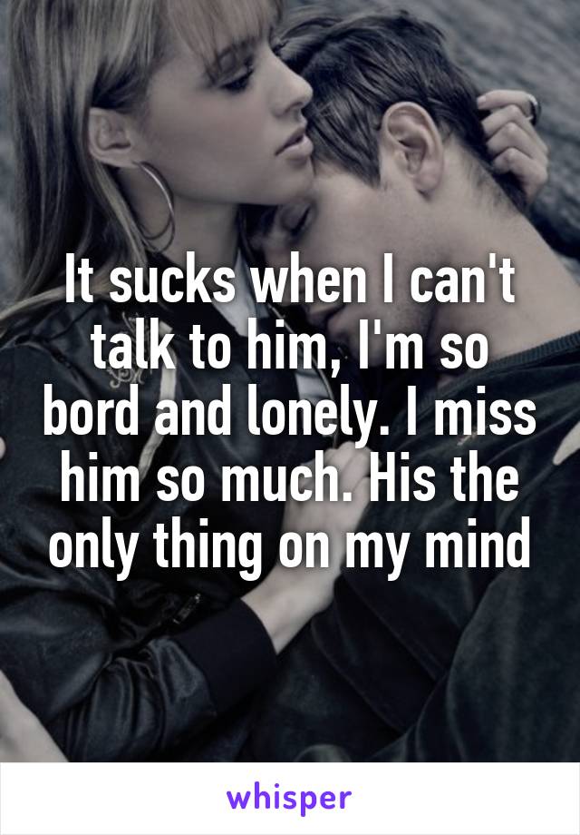 It sucks when I can't talk to him, I'm so bord and lonely. I miss him so much. His the only thing on my mind