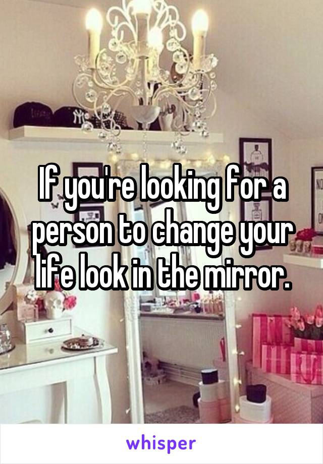 If you're looking for a person to change your life look in the mirror.