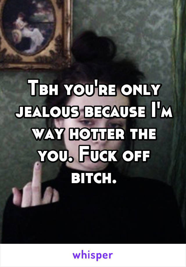 Tbh you're only jealous because I'm way hotter the you. Fuck off bitch.