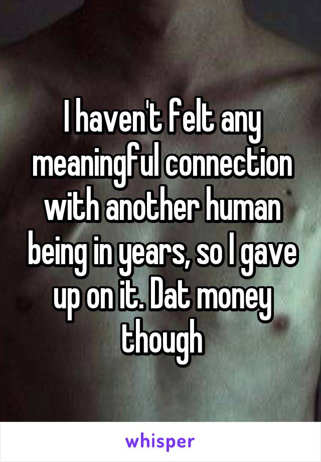 I haven't felt any meaningful connection with another human being in years, so I gave up on it. Dat money though