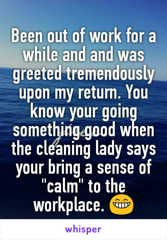 Been out of work for a while and and was greeted tremendously upon my return. You know your going something good when the cleaning lady says your bring a sense of "calm" to the workplace. 😁