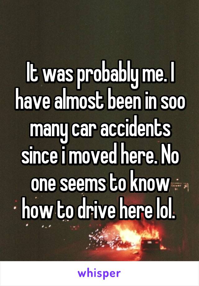 It was probably me. I have almost been in soo many car accidents since i moved here. No one seems to know how to drive here lol. 