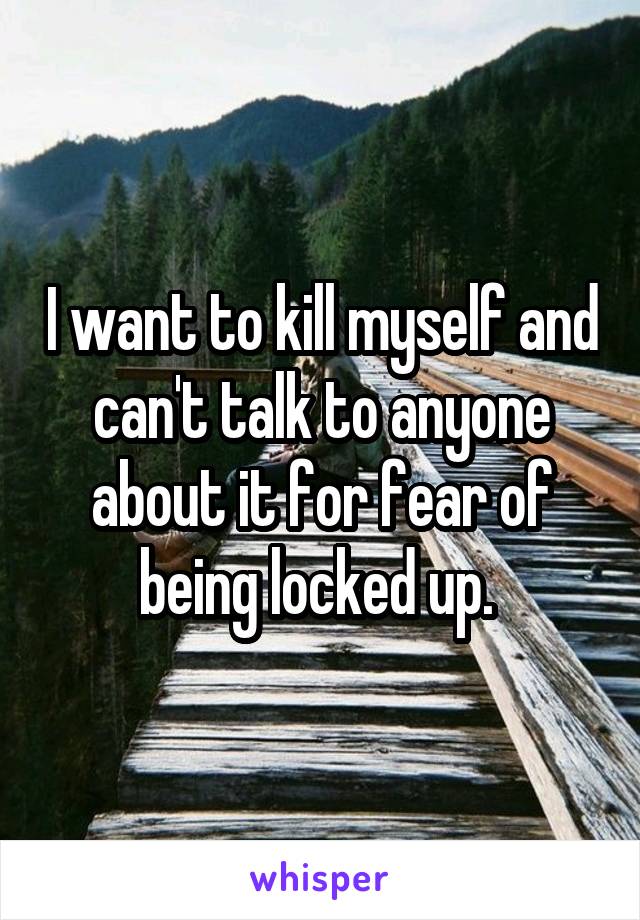 I want to kill myself and can't talk to anyone about it for fear of being locked up. 