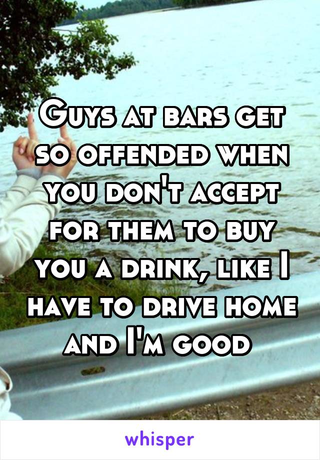 Guys at bars get so offended when you don't accept for them to buy you a drink, like I have to drive home and I'm good 