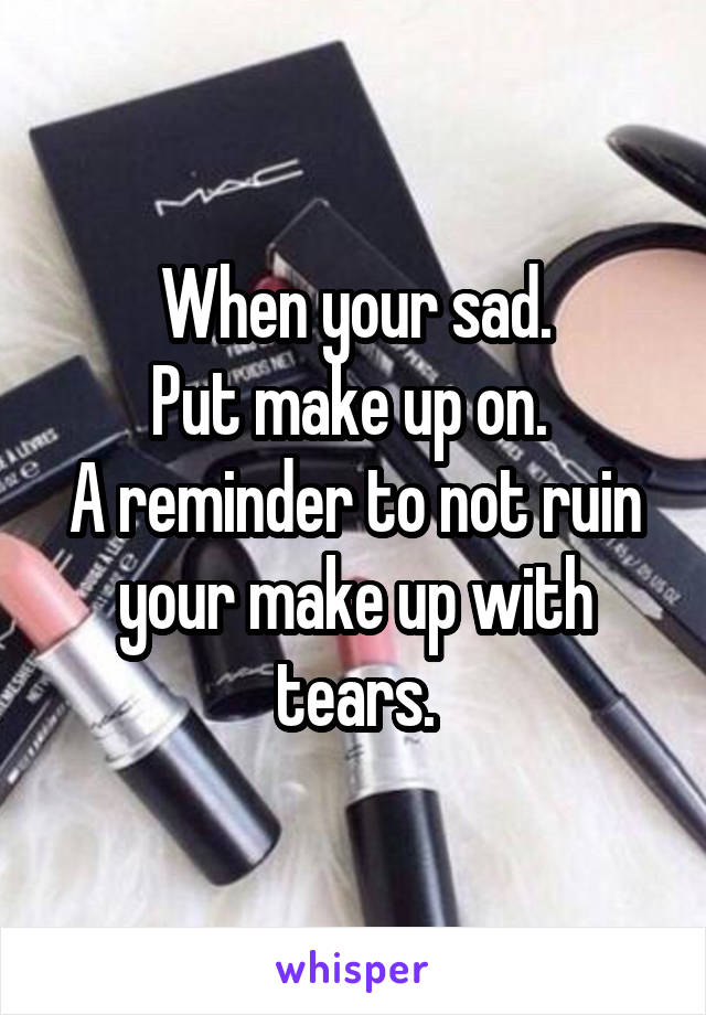 When your sad.
Put make up on. 
A reminder to not ruin your make up with tears.