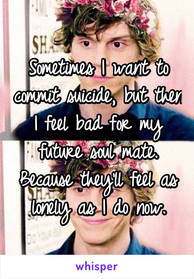 Sometimes I want to commit suicide, but then I feel bad for my future soul mate. Because they'll feel as lonely as I do now.