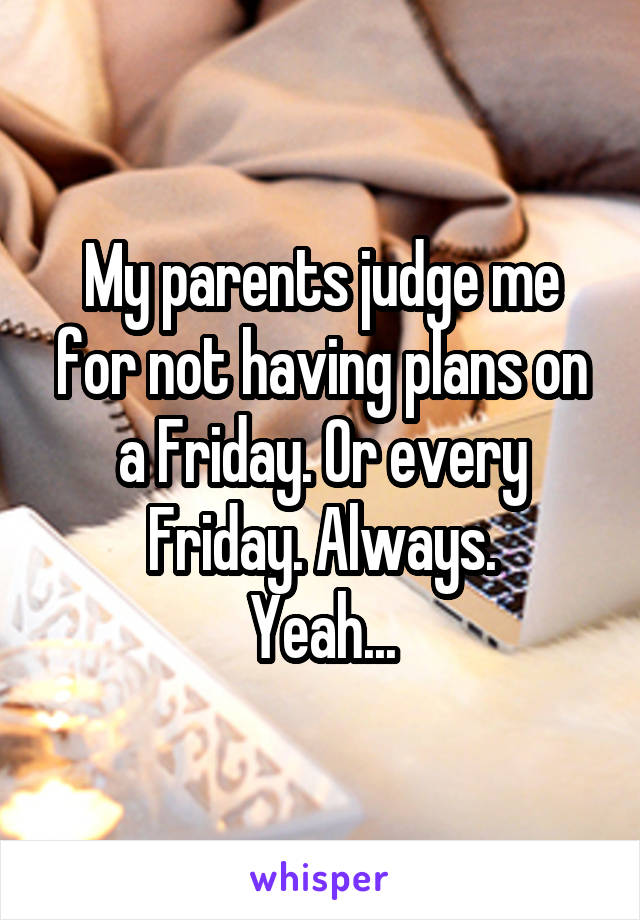 My parents judge me for not having plans on a Friday. Or every Friday. Always.
Yeah...