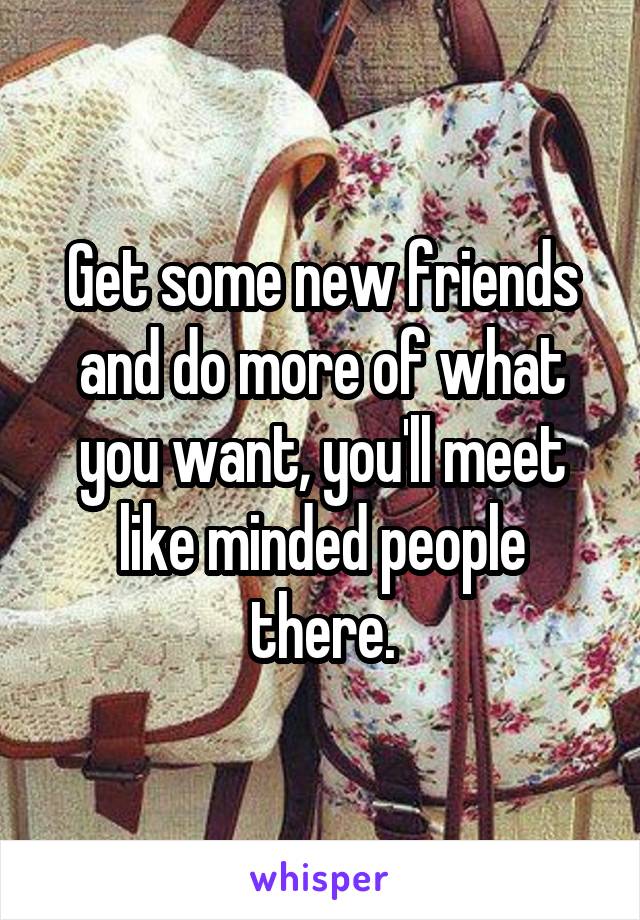 Get some new friends and do more of what you want, you'll meet like minded people there.