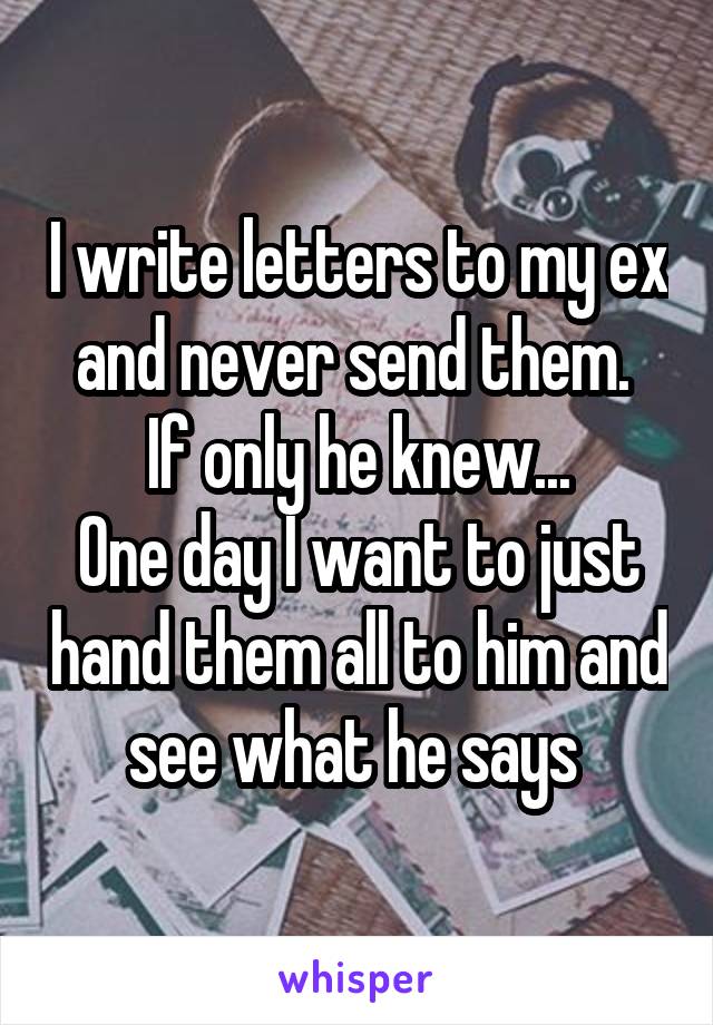 I write letters to my ex and never send them. 
If only he knew...
One day I want to just hand them all to him and see what he says 