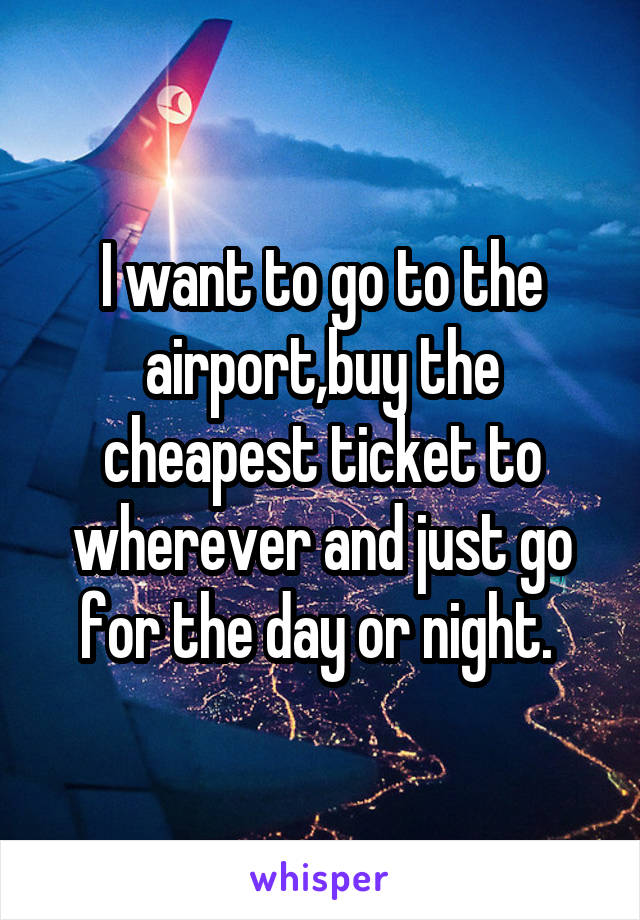 I want to go to the airport,buy the cheapest ticket to wherever and just go for the day or night. 