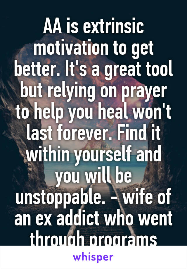 AA is extrinsic motivation to get better. It's a great tool but relying on prayer to help you heal won't last forever. Find it within yourself and you will be unstoppable. - wife of an ex addict who went through programs