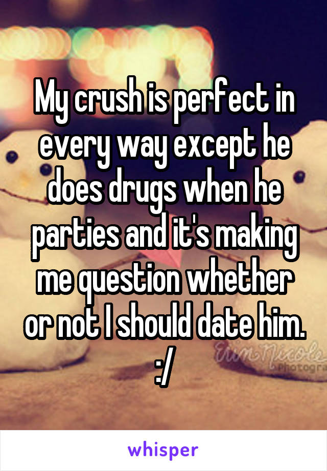 My crush is perfect in every way except he does drugs when he parties and it's making me question whether or not I should date him. :/