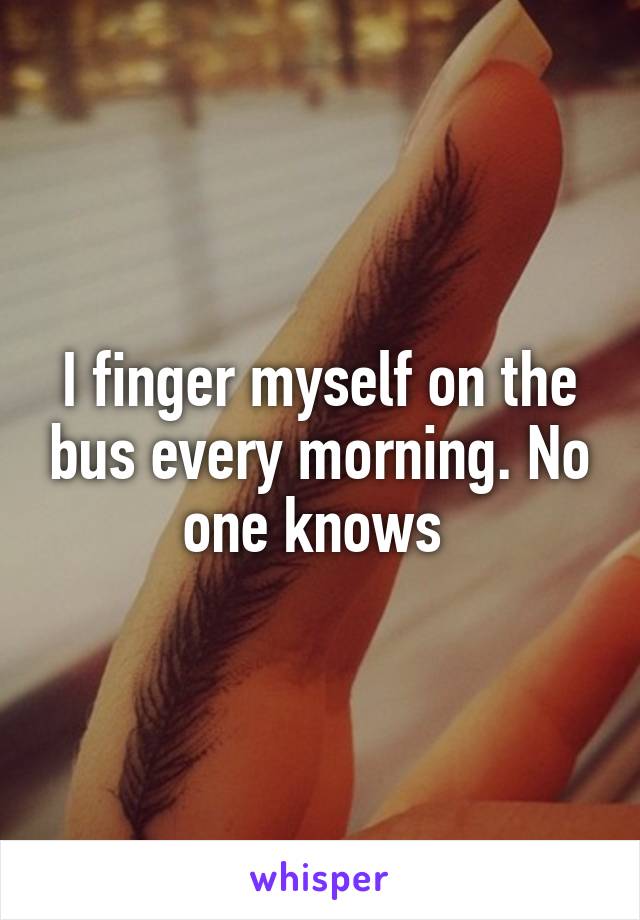 I finger myself on the bus every morning. No one knows 