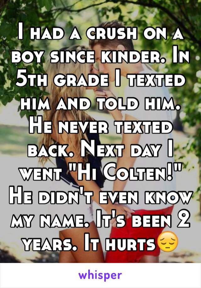 I had a crush on a boy since kinder. In 5th grade I texted him and told him. He never texted back. Next day I went "Hi Colten!" He didn't even know my name. It's been 2 years. It hurts😔
