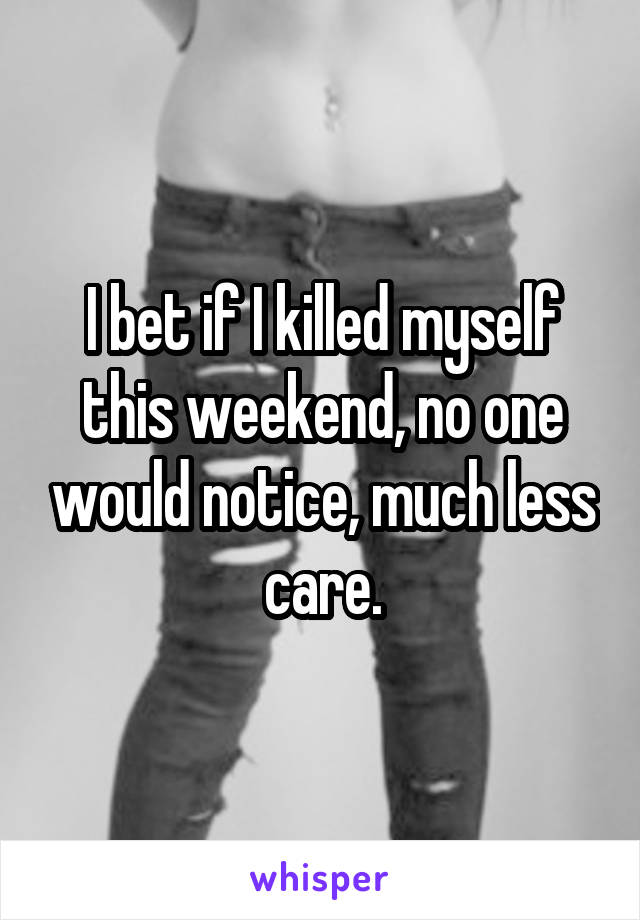 I bet if I killed myself this weekend, no one would notice, much less care.