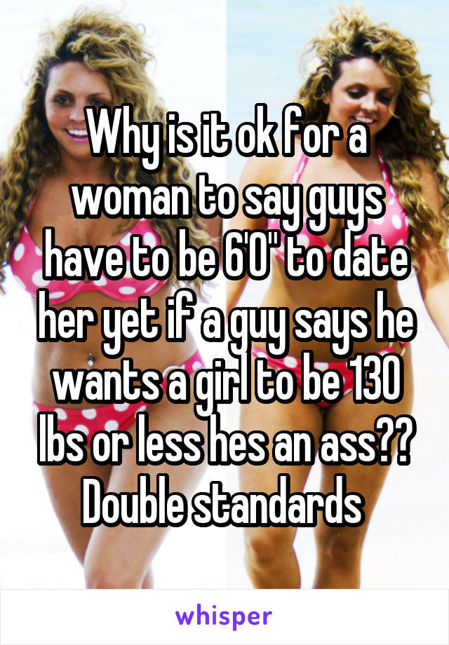 Why is it ok for a woman to say guys have to be 6'0" to date her yet if a guy says he wants a girl to be 130 lbs or less hes an ass?? Double standards 