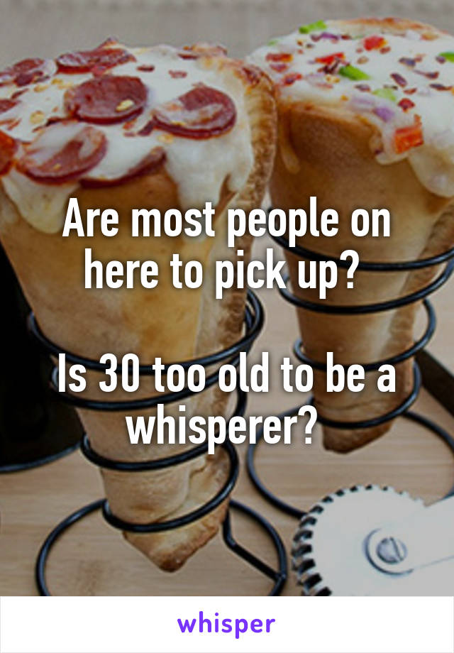 Are most people on here to pick up? 

Is 30 too old to be a whisperer? 