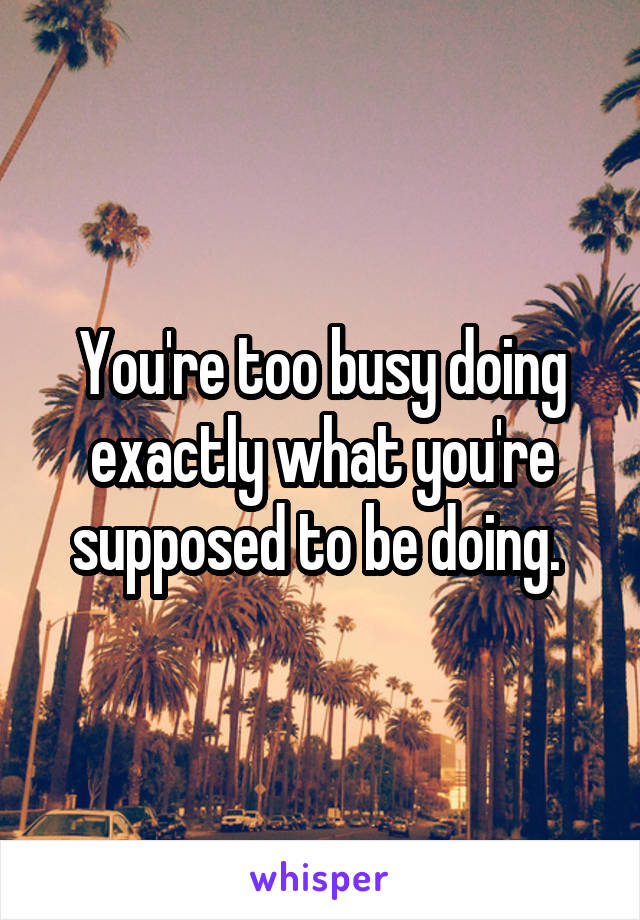 You're too busy doing exactly what you're supposed to be doing. 