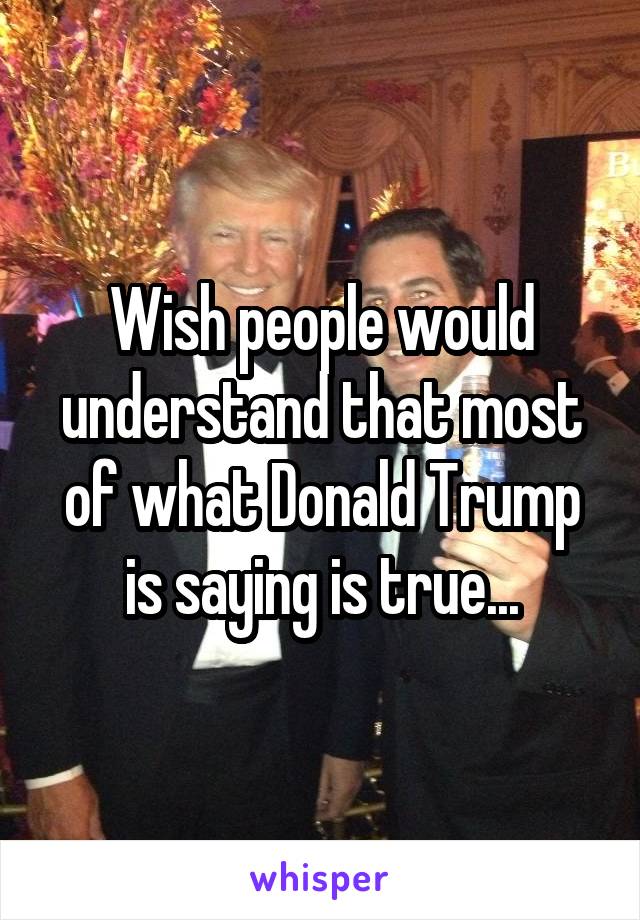 Wish people would understand that most of what Donald Trump is saying is true...