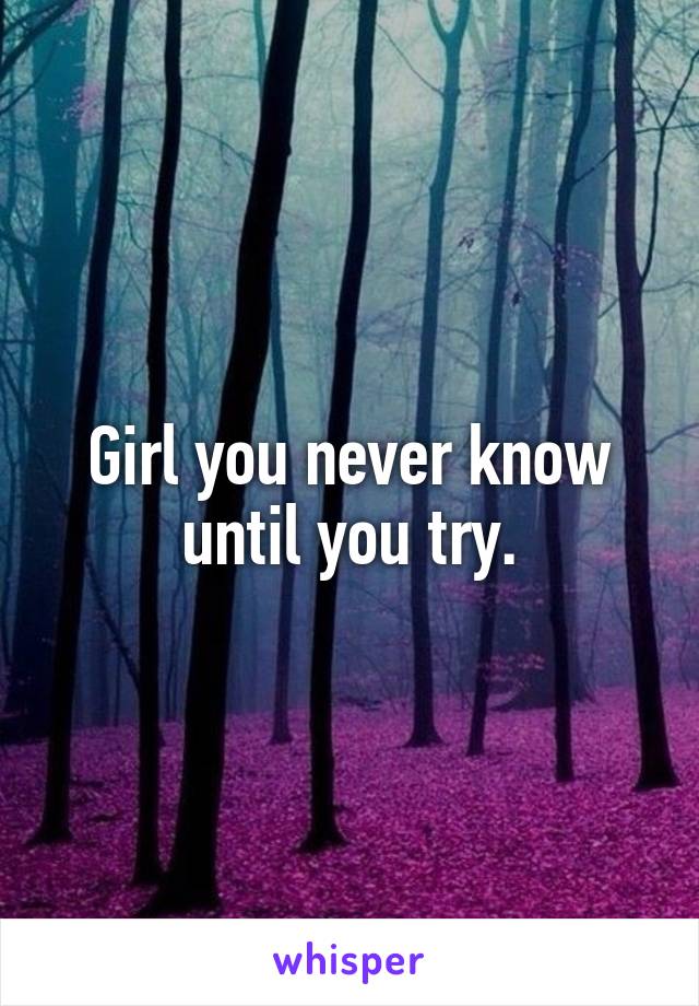 Girl you never know until you try.