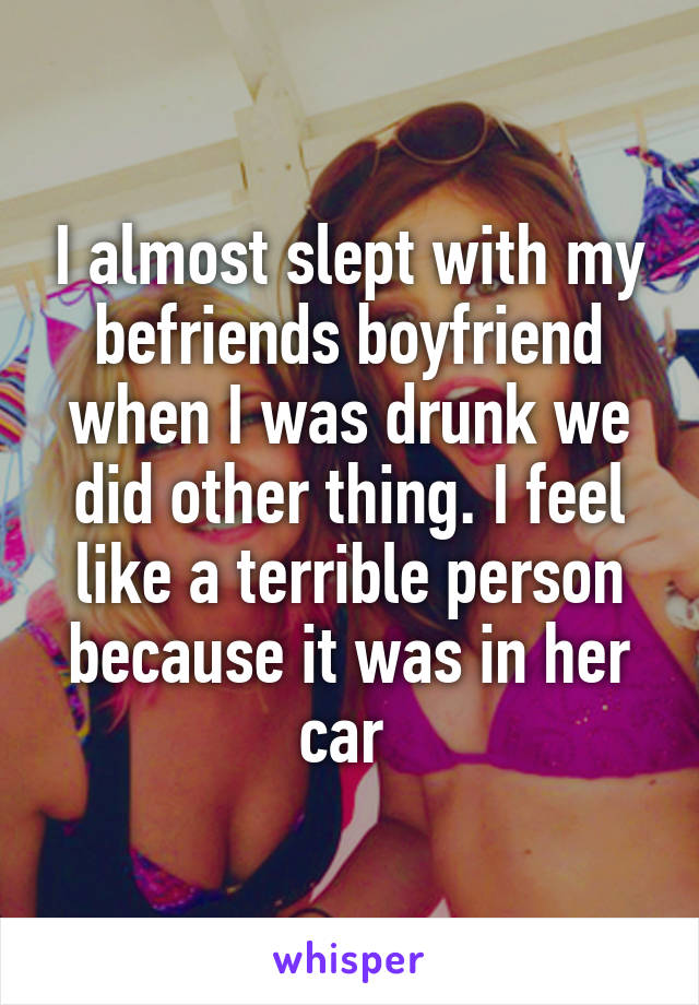 I almost slept with my befriends boyfriend when I was drunk we did other thing. I feel like a terrible person because it was in her car 