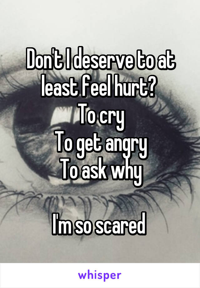 Don't I deserve to at least feel hurt? 
To cry
To get angry
To ask why

I'm so scared 