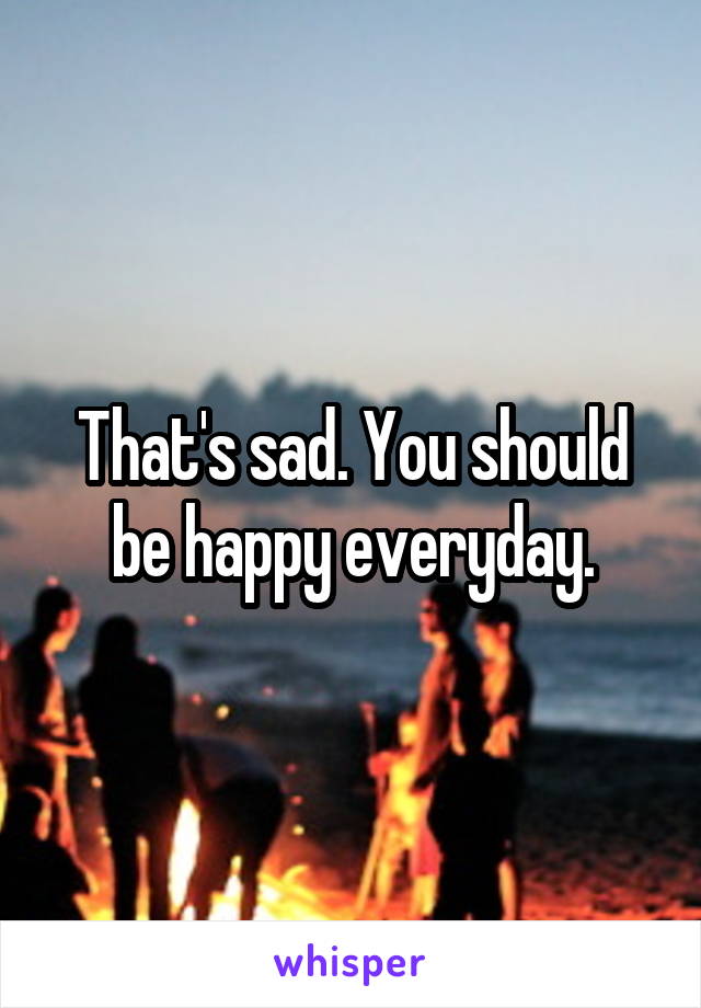 That's sad. You should be happy everyday.