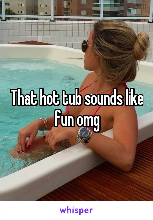 That hot tub sounds like fun omg