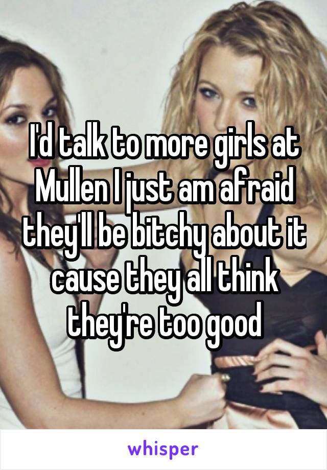 I'd talk to more girls at Mullen I just am afraid they'll be bitchy about it cause they all think they're too good