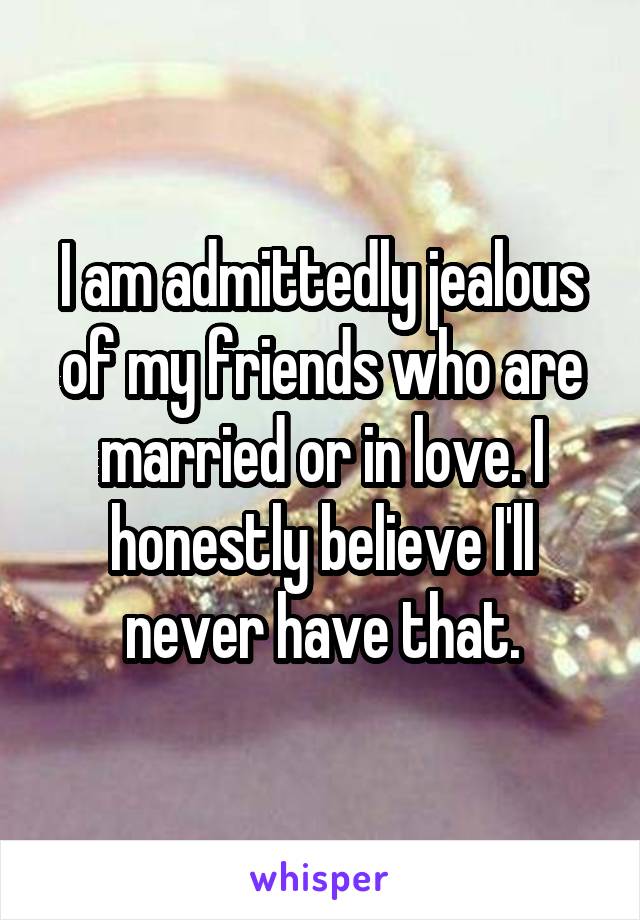 I am admittedly jealous of my friends who are married or in love. I honestly believe I'll never have that.