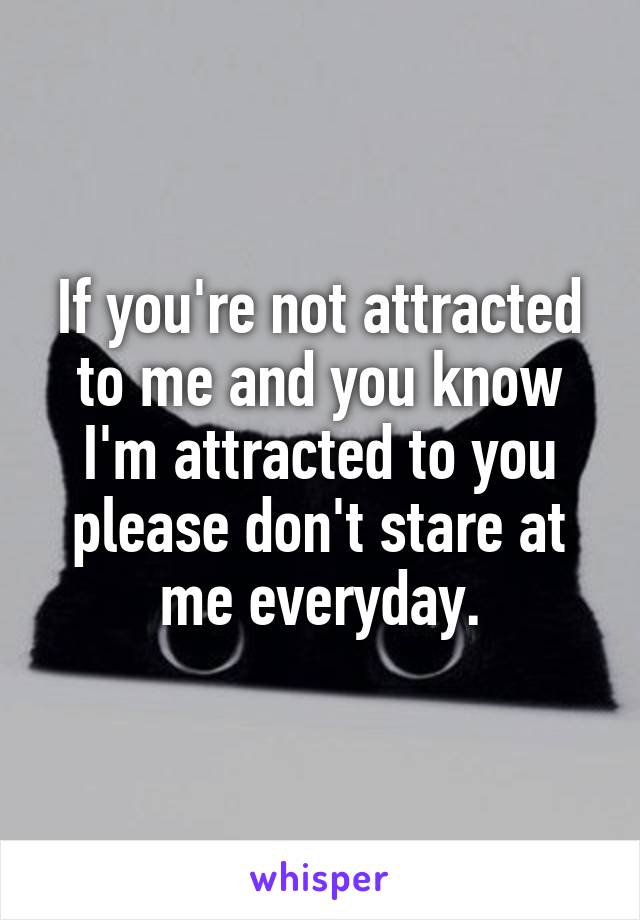 If you're not attracted to me and you know I'm attracted to you please don't stare at me everyday.